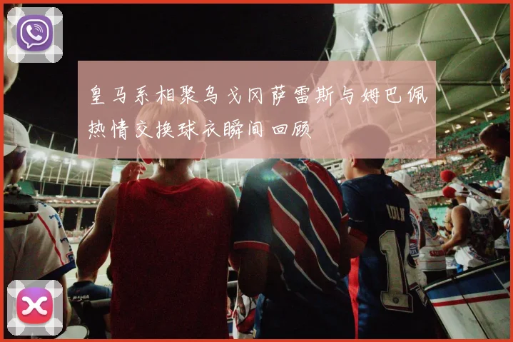 皇马系相聚乌戈冈萨雷斯与姆巴佩热情交换球衣瞬间回顾