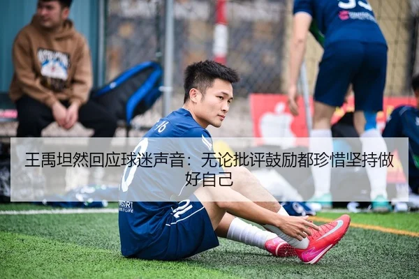 王禹坦然回应球迷声音：无论批评鼓励都珍惜坚持做好自己